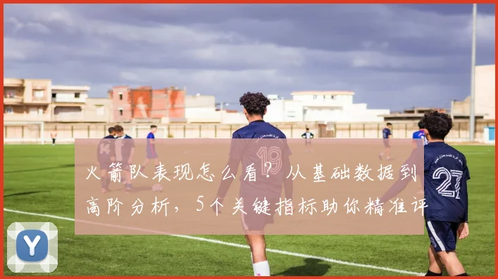 火箭队表现怎么看?从基础数据到高阶分析,5个关键指标助你精准评估