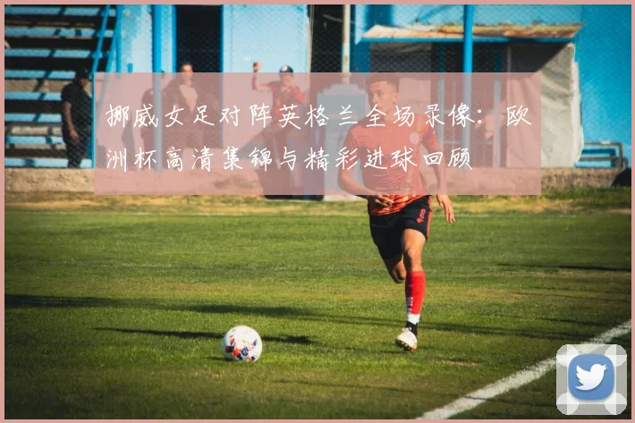 挪威女足对阵英格兰全场录像：欧洲杯高清集锦与精彩进球回顾