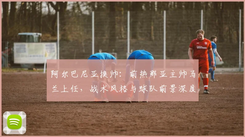 阿尔巴尼亚换帅：前热那亚主帅马兰上任，战术风格与球队前景深度解析