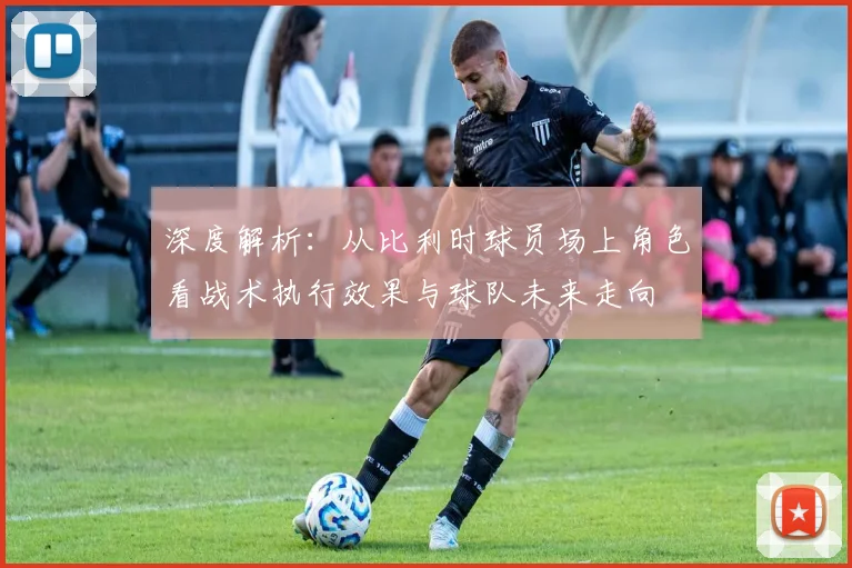 深度解析：从比利时球员场上角色看战术执行效果与球队未来走向