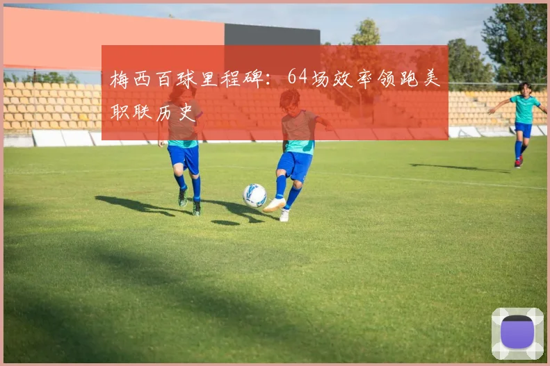 梅西百球里程碑：64场效率领跑美职联历史