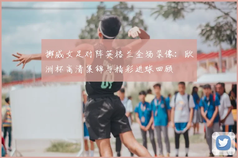 挪威女足对阵英格兰全场录像:欧洲杯高清集锦与精彩进球回顾