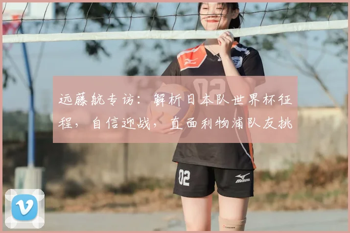 远藤航专访：解析日本队世界杯征程，自信迎战，直面利物浦队友挑战