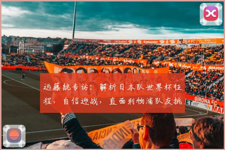 远藤航专访：解析日本队世界杯征程，自信迎战，直面利物浦队友挑战
