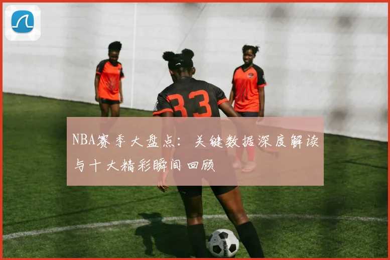 NBA赛季大盘点：关键数据深度解读与十大精彩瞬间回顾