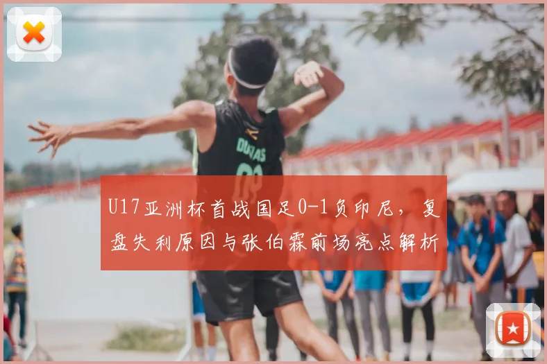 U17亚洲杯首战国足0-1负印尼,复盘失利原因与张伯霖前场亮点解析