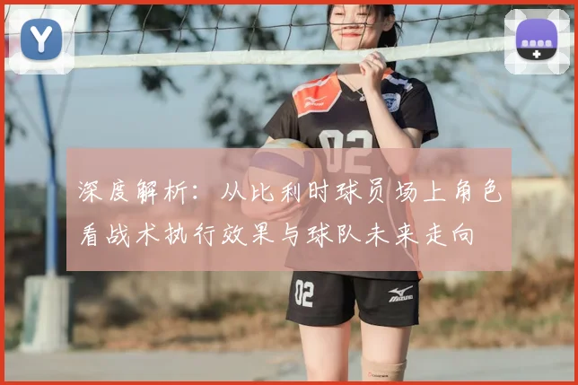 深度解析:从比利时球员场上角色看战术执行效果与球队未来走向