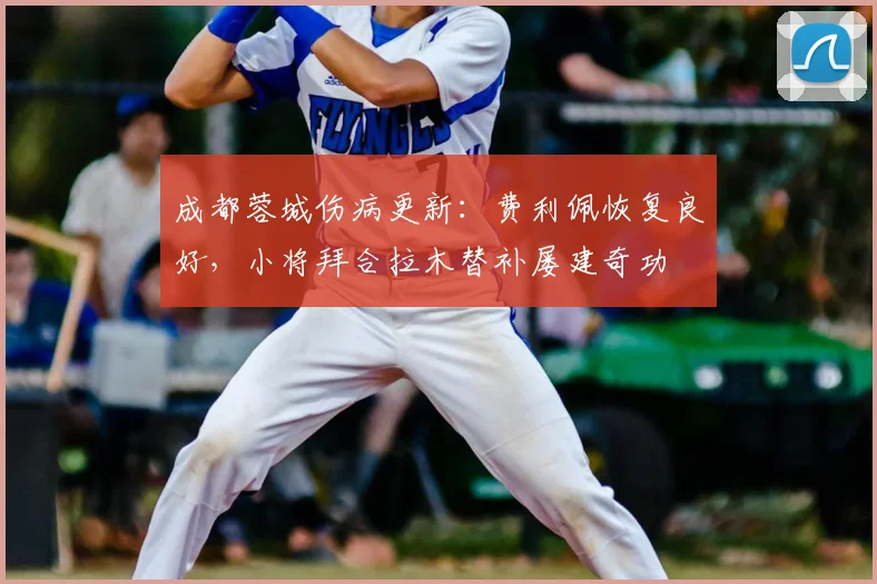 成都蓉城伤病更新：费利佩恢复良好，小将拜合拉木替补屡建奇功