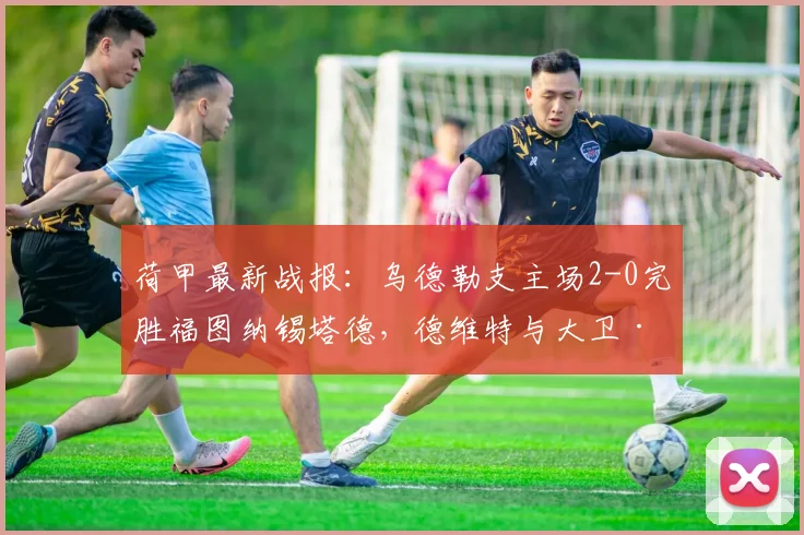 荷甲最新战报：乌德勒支主场2-0完胜福图纳锡塔德，德维特与大卫·敏双双建功