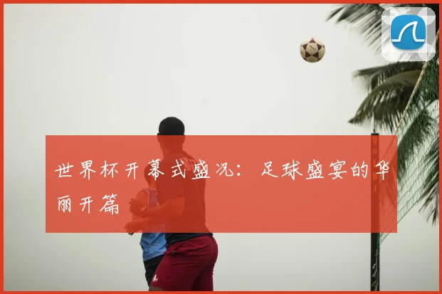 世界杯开幕式盛况:足球盛宴的华丽开篇