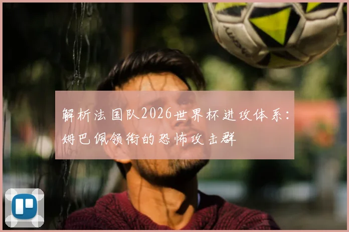 解析法国队2026世界杯进攻体系:姆巴佩领衔的恐怖攻击群