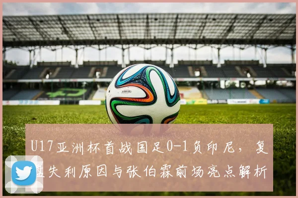 U17亚洲杯首战国足0-1负印尼，复盘失利原因与张伯霖前场亮点解析